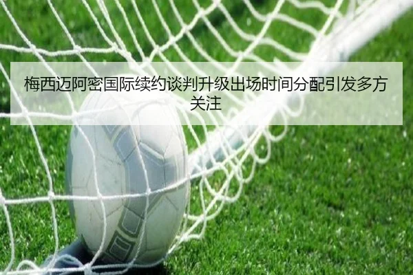 梅西迈阿密国际续约谈判升级出场时间分配引发多方关注
