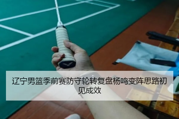 辽宁男篮季前赛防守轮转复盘杨鸣变阵思路初见成效